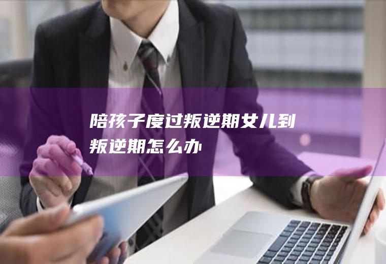 陪孩子度过叛逆期（女儿到叛逆期怎么办）