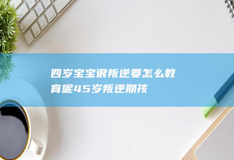 四岁宝宝很叛逆要怎么教育呢（4-5岁叛逆期孩子如何引导）