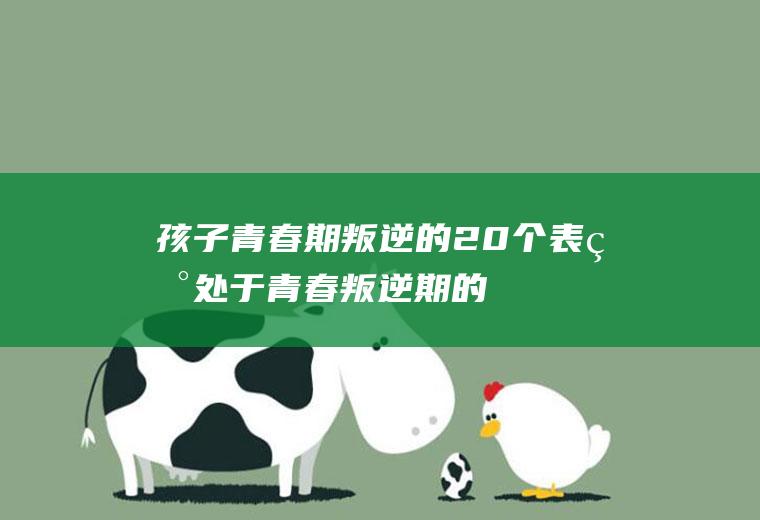 孩子青春期叛逆的20个表现（处于青春叛逆期的孩子应注意什么-）