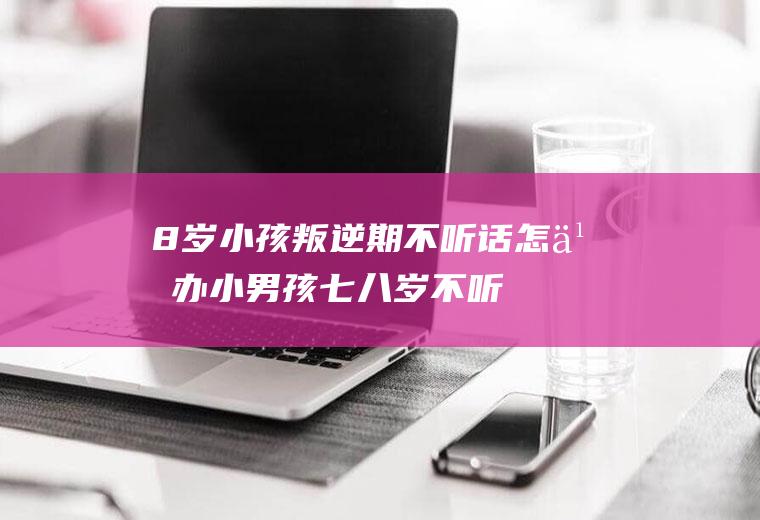 8岁小孩叛逆期不听话怎么办小男孩七八岁不听