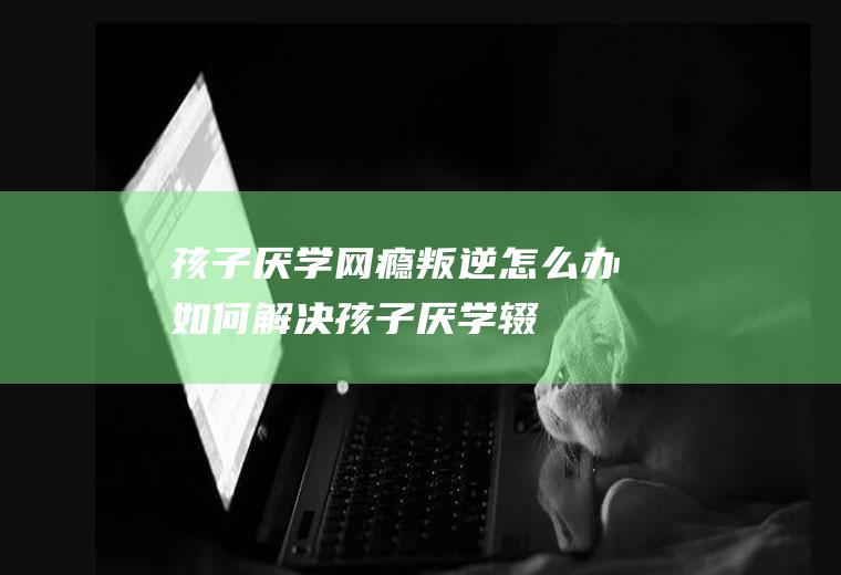 孩子厌学网瘾叛逆怎么办如何孩子厌学辍