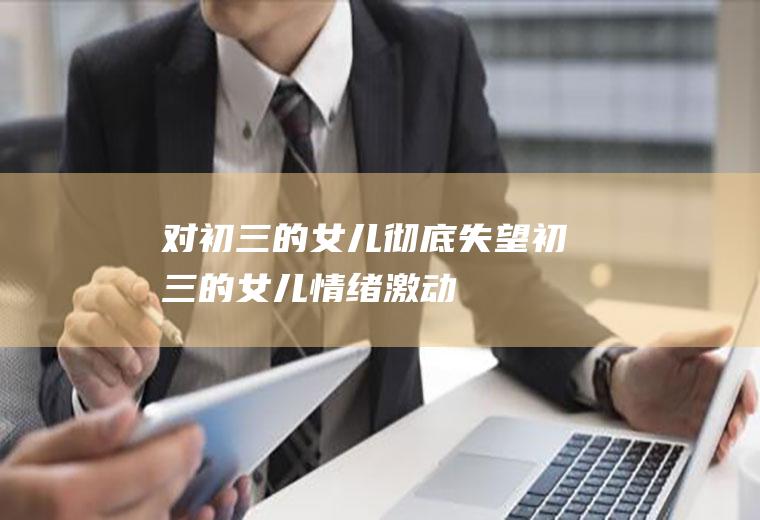 对初三的女儿彻底失望（初三的女儿情绪激动）