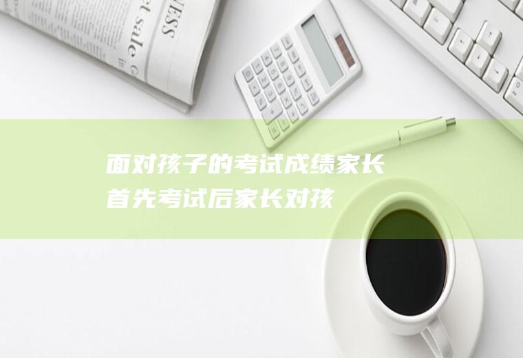 面对孩子的考试成绩家长首先考试后家长对孩