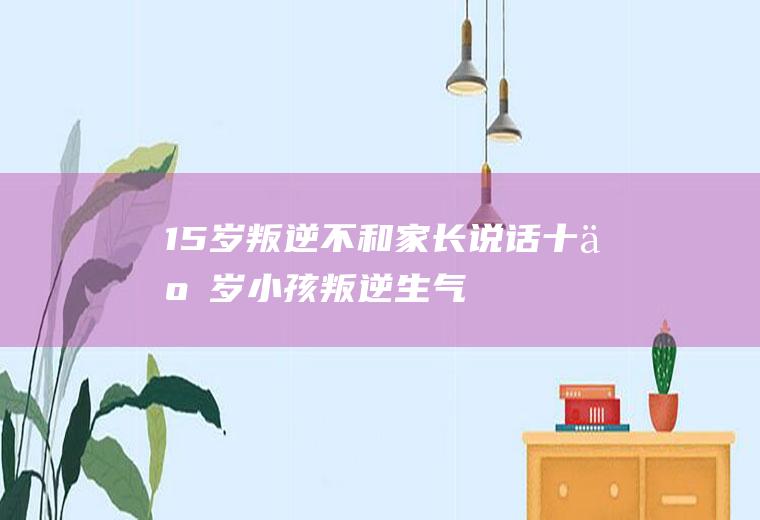 15岁叛逆不和家长说话（十五岁小孩叛逆,生气就不去上学）