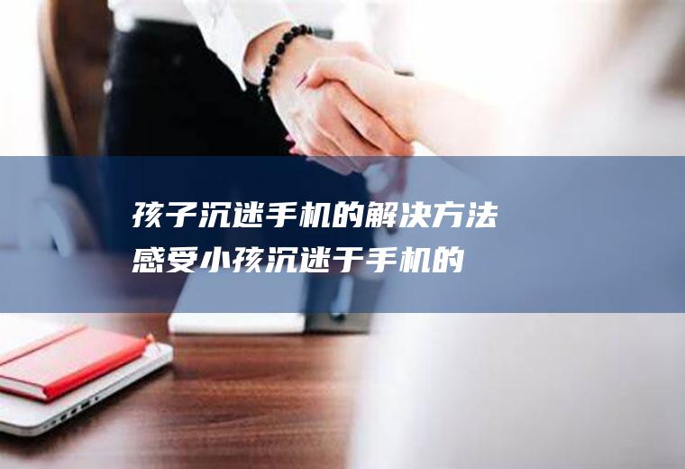 孩子沉迷手机的解决方法感受（小孩沉迷于手机的原因）