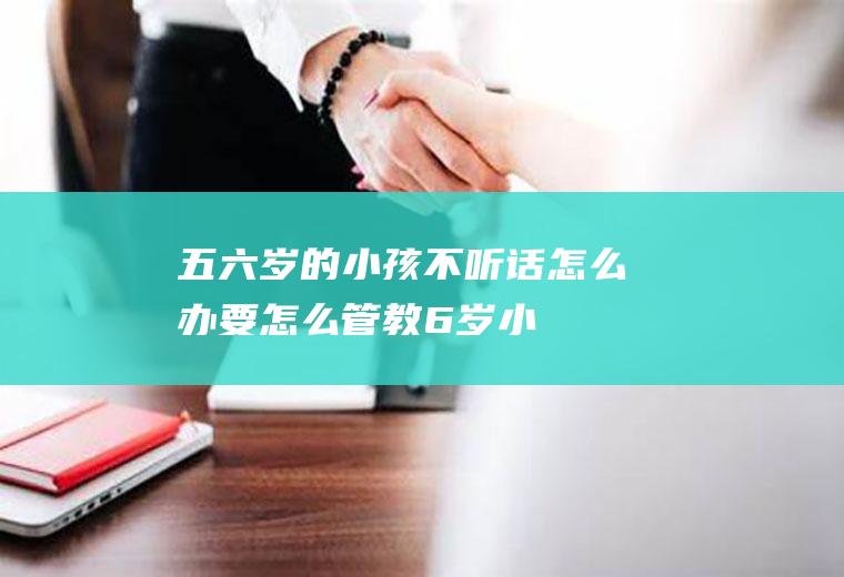 五六岁的小孩不听话怎么办,要怎么管教（6岁小孩不听话怎么教育的方法）