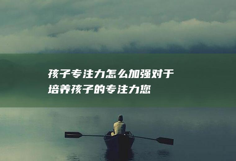 孩子专注力怎么加强对于培养孩子的专注力您