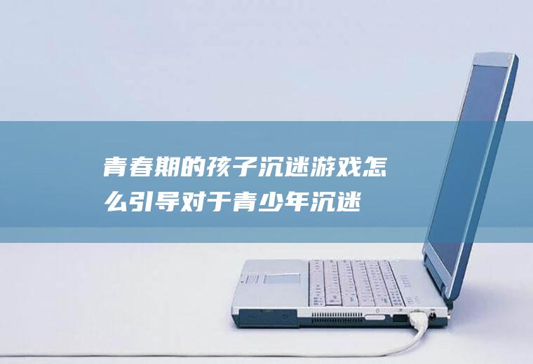 青春期的孩子沉迷游戏怎么引导（对于青少年沉迷于游戏,家长该怎么做）