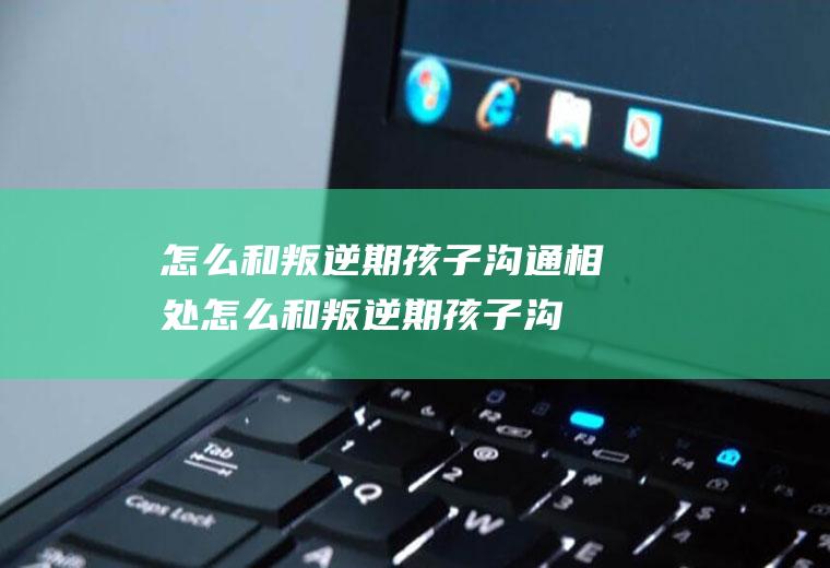 怎么和叛逆期孩子沟通相处（怎么和叛逆期孩子沟通最好经验）