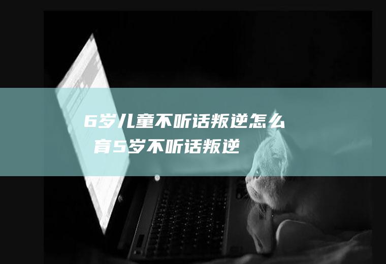 6岁儿童不听话叛逆怎么教育（5岁不听话叛逆）