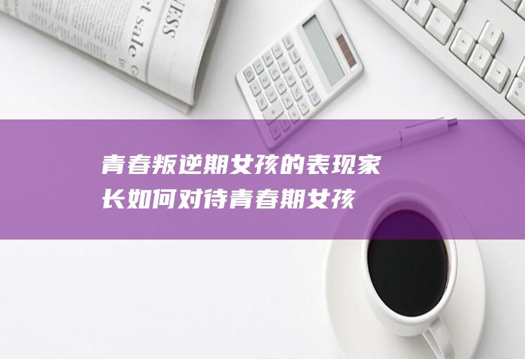 青春叛逆期女孩的表现家长如何对待（青春期女孩叛逆怎么教育引导）