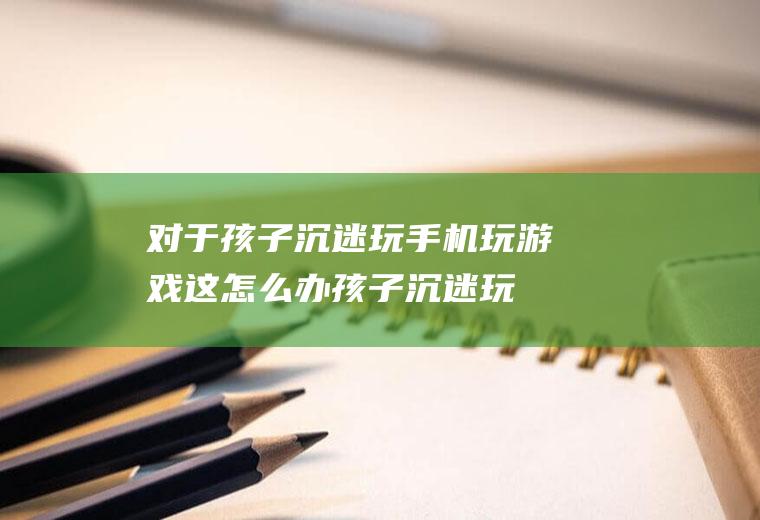 对于孩子沉迷玩手机玩游戏这怎么办（孩子沉迷玩手机怎么办）