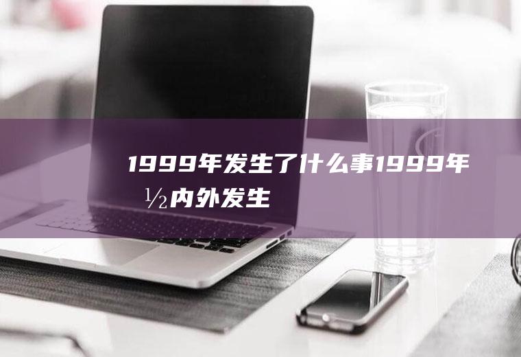 1999年发生了什么事（1999年国内外发生的重大事件介绍）