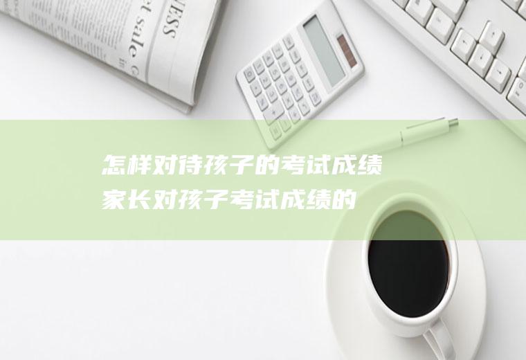 怎样对待的考试成绩家长对考试成绩的