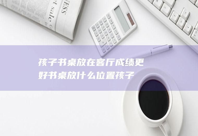 孩子书桌放在客厅成绩更好书桌放什么位置孩子