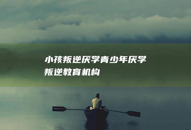 小孩叛逆厌学青少年厌学叛逆机构