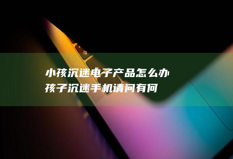 小孩沉迷电子怎么办孩子沉迷手机请问有何