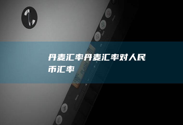丹麦汇率丹麦汇率对人民币汇率