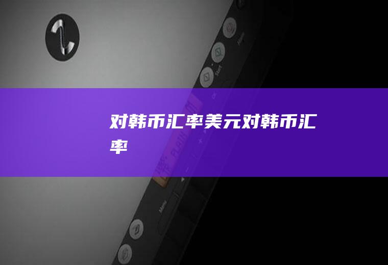 对韩币汇率美元对韩币汇率