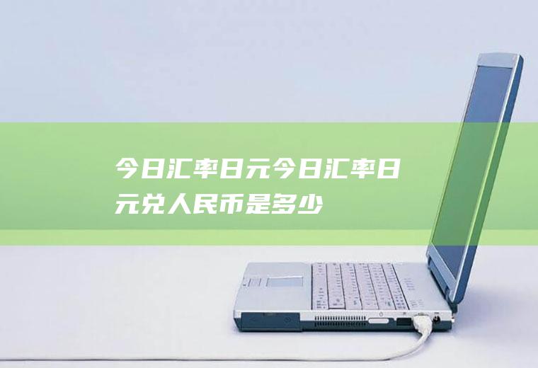 今日汇率日元今日汇率日元兑人民币是多少