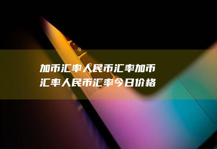 加币汇率人民币汇率加币汇率人民币汇率今日价格