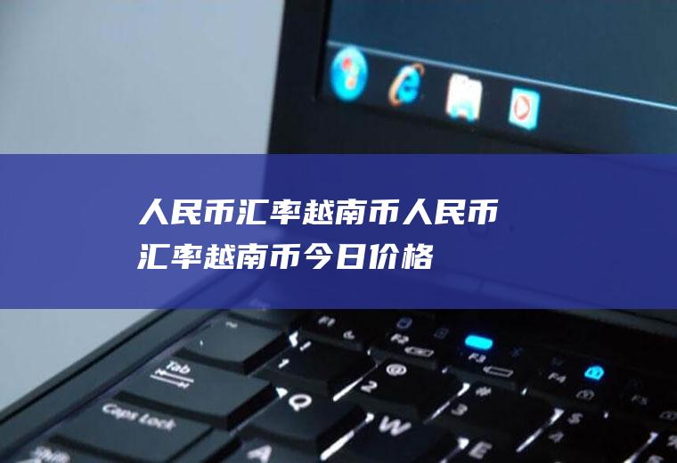 人民币汇率越南币人民币汇率越南币今日价格