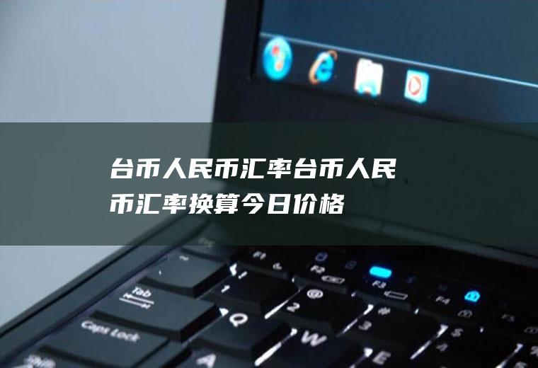 台币人民币汇率台币人民币汇率换算今日价格