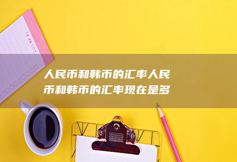 人民币和韩币的汇率人民币和韩币的汇率现在是多少