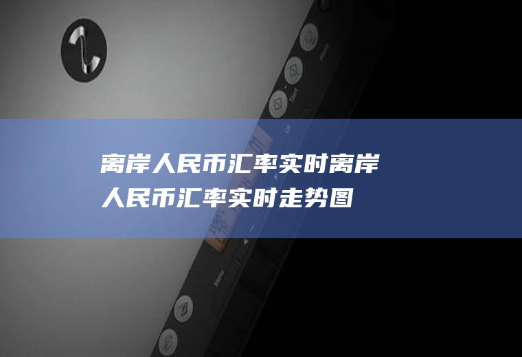 离岸人民币汇率实时离岸人民币汇率实时走势图