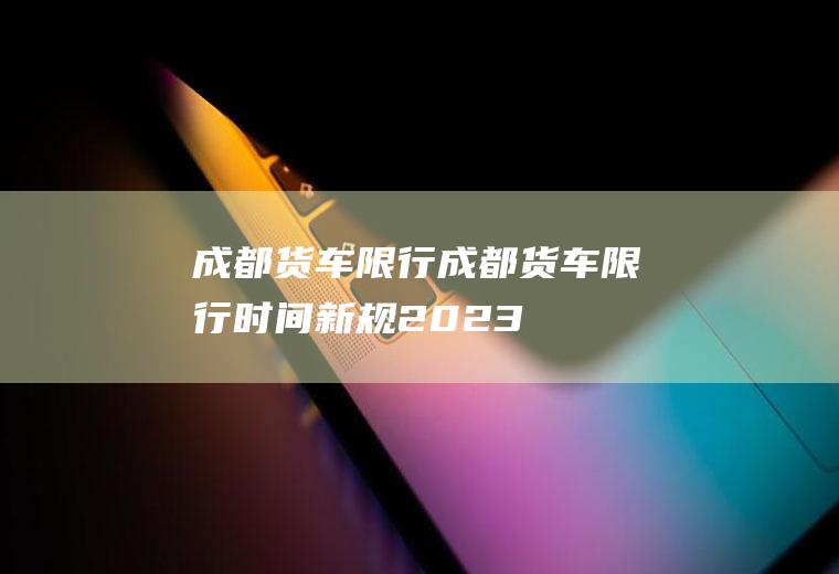 成都货车限行成都货车限行时间新规2023
