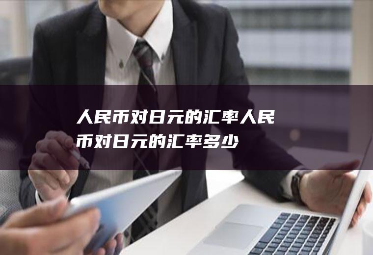 人民币对日元的汇率人民币对日元的汇率多少