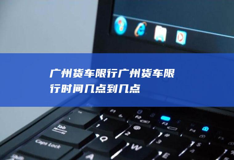 广州货车限行广州货车限行时间几点到几点