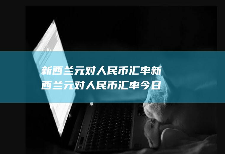 新西兰元对人民币汇率新西兰元对人民币汇率今日汇率查询中国人民银行网站