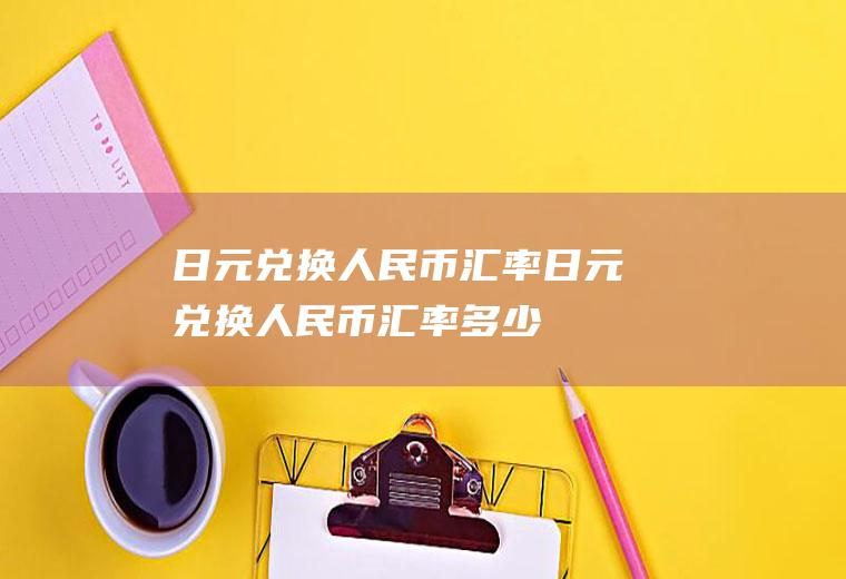 日元兑换人民币汇率日元兑换人民币汇率多少