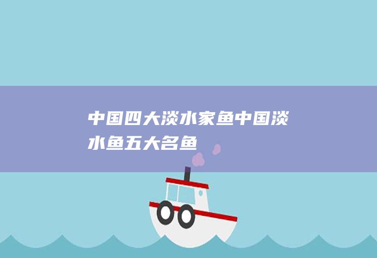 中国四大淡水家鱼(中国淡水鱼五大名鱼)