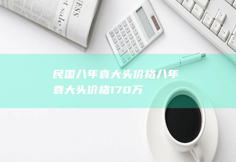 民国八年袁大头价格(八年袁大头价格170万)