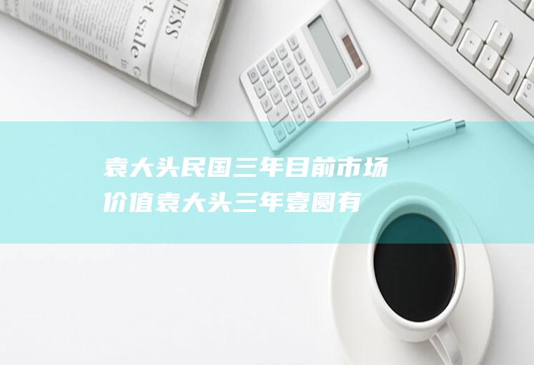 袁大头民国三年目前市场价值(袁大头三年壹圆有几种)