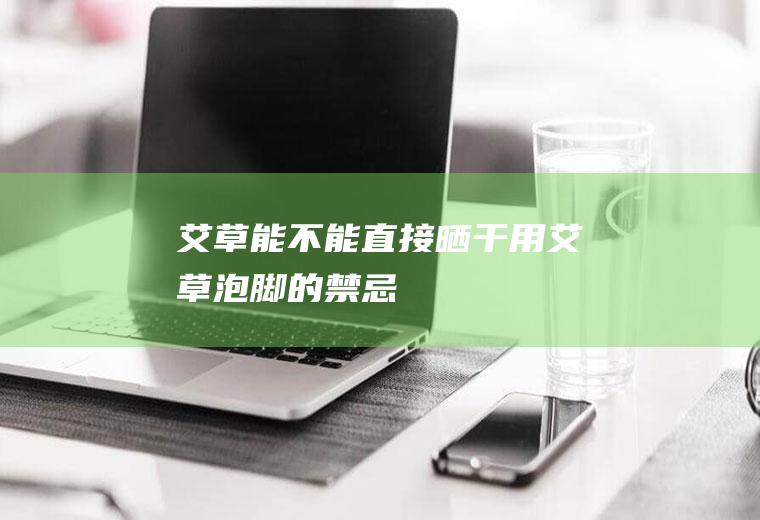 艾草能不能直接晒干用(艾草泡脚的禁忌)