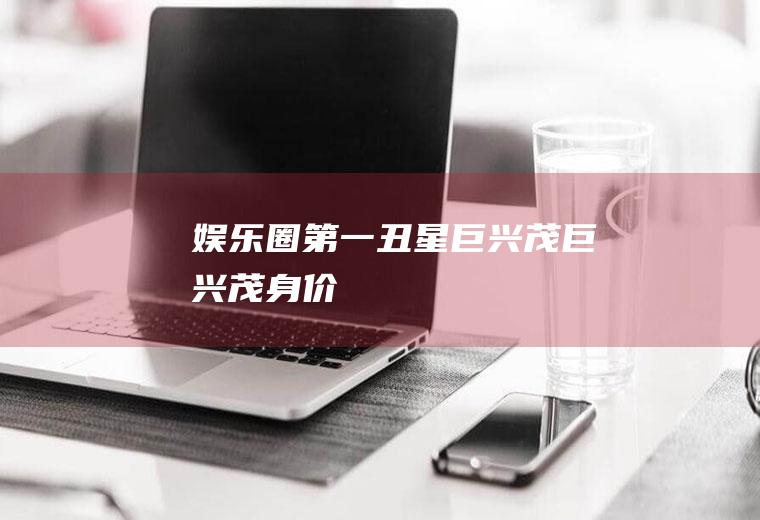 娱乐圈第一丑星巨兴茂(巨兴茂身价)