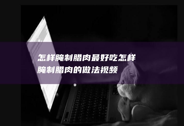 怎样腌制腊肉最好吃(怎样腌制腊肉的做法视频)