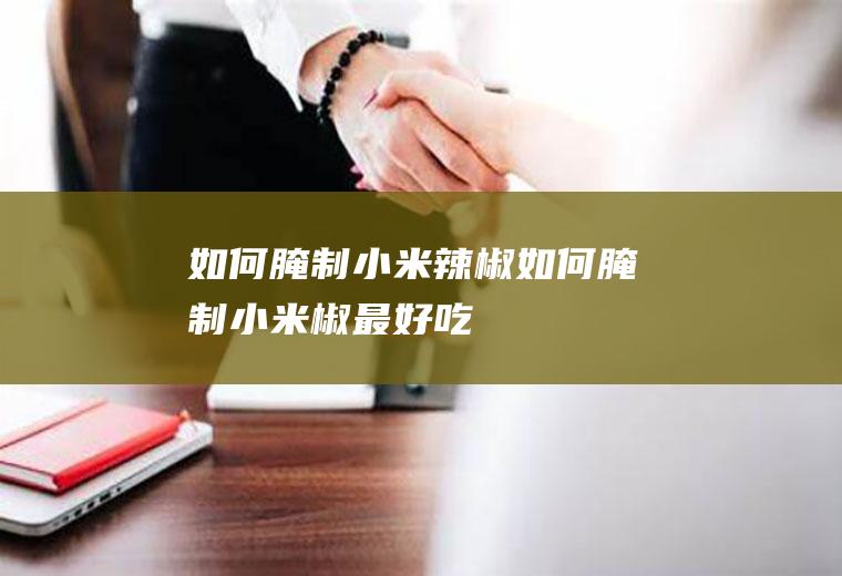 如何腌制小米辣椒(如何腌制小米椒最好吃)