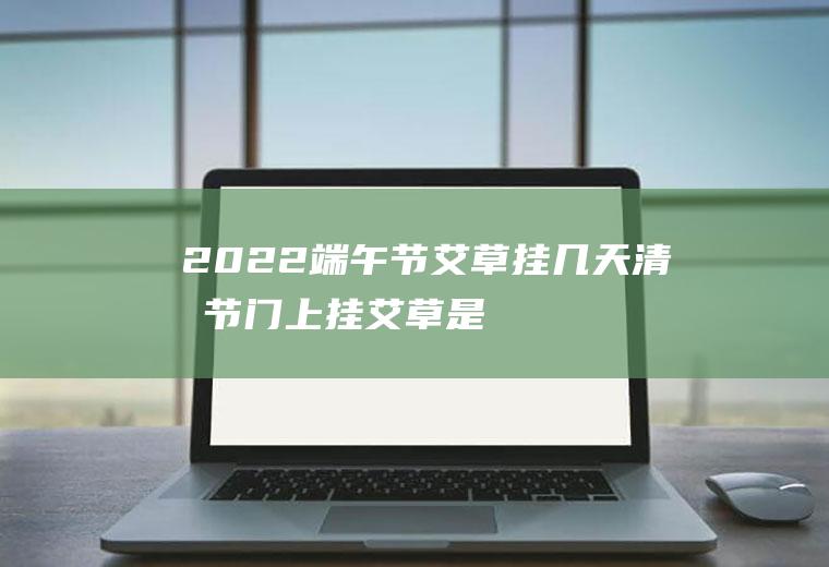 2022端午节艾草挂几天(清明节门上挂艾草是啥意思)