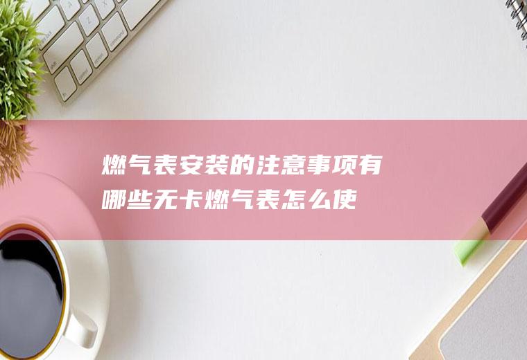 燃气表安装的注意事项有哪些(无卡燃气表怎么使用)