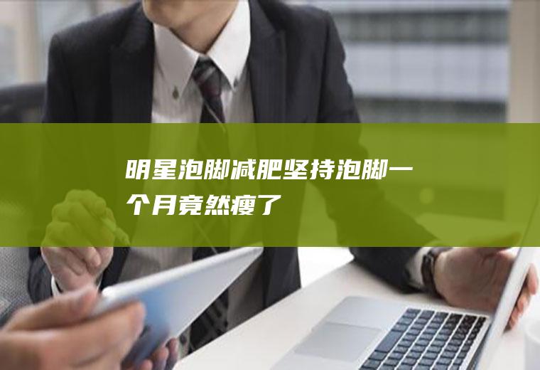 明星泡脚减肥(坚持泡脚一个月竟然瘦了)