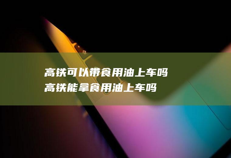 高铁可以带食用油上车吗(高铁能拿食用油上车吗)