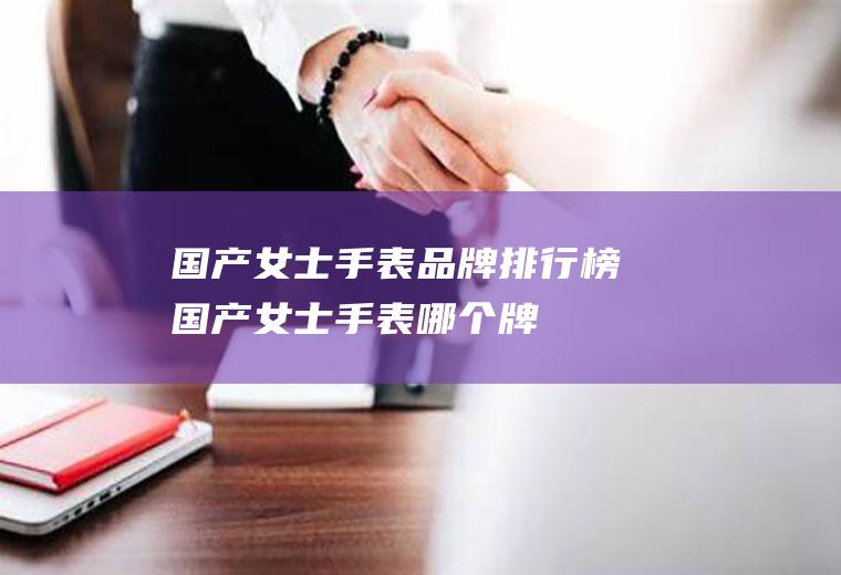 国产女士手表品牌排行榜(国产女士手表,哪个牌子比较好?)