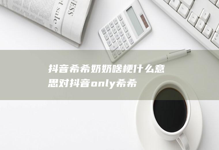 抖音希希奶奶啥梗什么意思(对抖音only希希看法)
