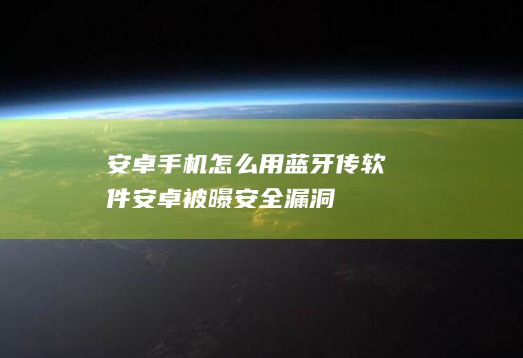 安卓手机怎么用蓝牙传软件(安卓被曝安全漏洞:允许攻击者通过蓝牙向用户发送恶意软件)