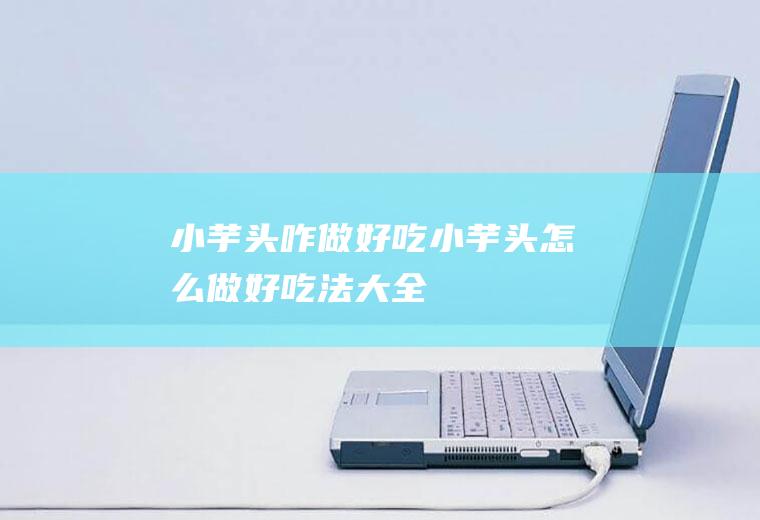 小芋头咋做好吃(小芋头怎么做好吃法大全)