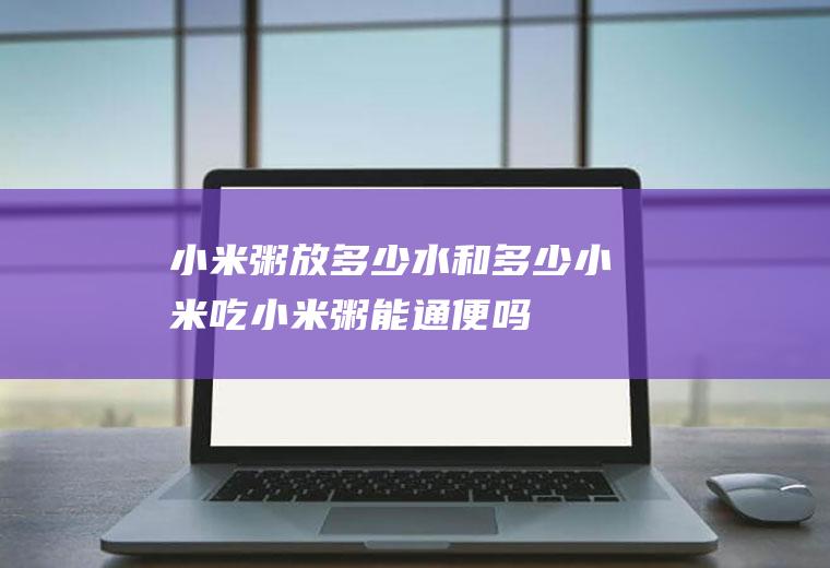 小米粥放多少水和多少小米(吃小米粥能通便吗)